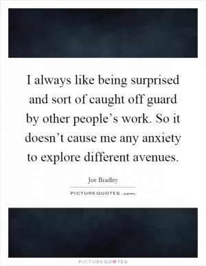 I always like being surprised and sort of caught off guard by other people’s work. So it doesn’t cause me any anxiety to explore different avenues Picture Quote #1