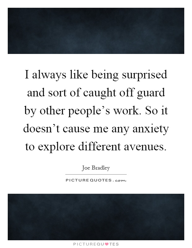 I always like being surprised and sort of caught off guard by other people's work. So it doesn't cause me any anxiety to explore different avenues Picture Quote #1