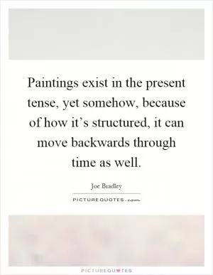 Paintings exist in the present tense, yet somehow, because of how it’s structured, it can move backwards through time as well Picture Quote #1