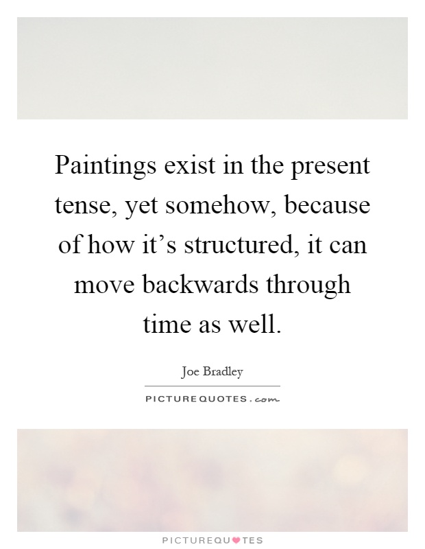 Paintings exist in the present tense, yet somehow, because of how it's structured, it can move backwards through time as well Picture Quote #1