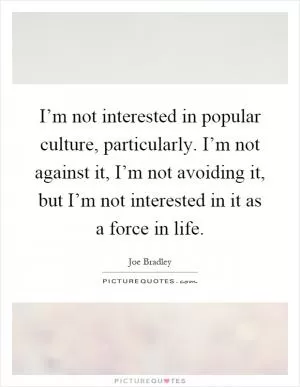 I’m not interested in popular culture, particularly. I’m not against it, I’m not avoiding it, but I’m not interested in it as a force in life Picture Quote #1