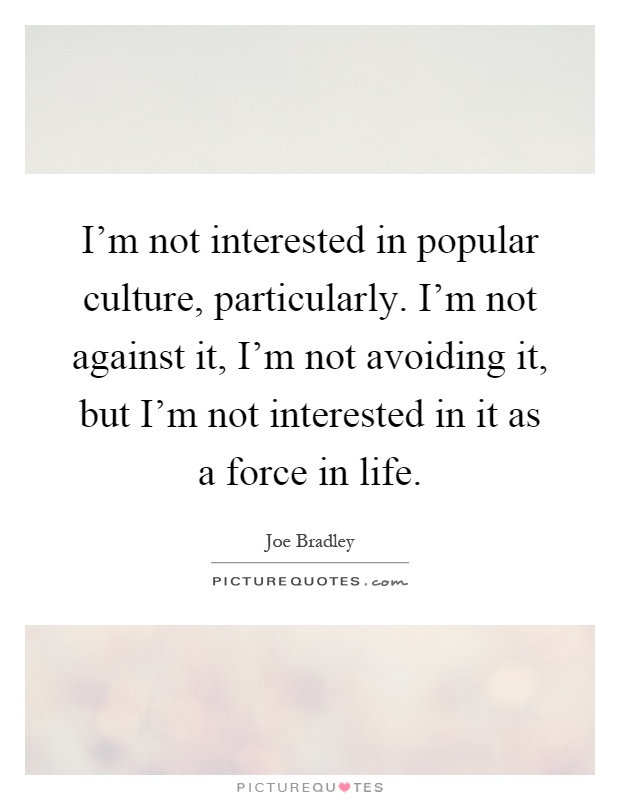 I'm not interested in popular culture, particularly. I'm not against it, I'm not avoiding it, but I'm not interested in it as a force in life Picture Quote #1
