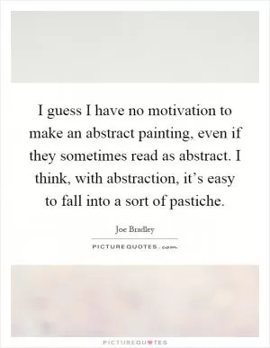 I guess I have no motivation to make an abstract painting, even if they sometimes read as abstract. I think, with abstraction, it’s easy to fall into a sort of pastiche Picture Quote #1
