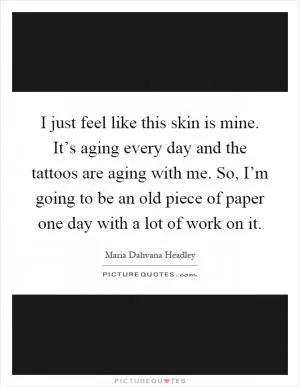 I just feel like this skin is mine. It’s aging every day and the tattoos are aging with me. So, I’m going to be an old piece of paper one day with a lot of work on it Picture Quote #1
