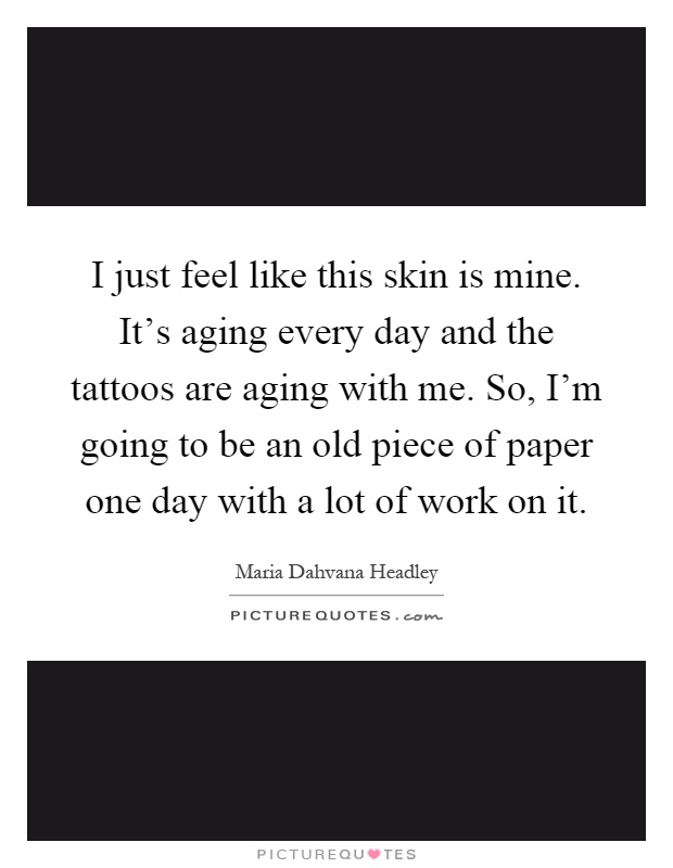 I just feel like this skin is mine. It's aging every day and the tattoos are aging with me. So, I'm going to be an old piece of paper one day with a lot of work on it Picture Quote #1