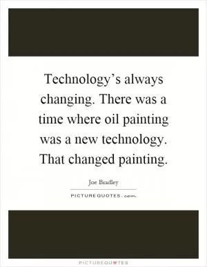 Technology’s always changing. There was a time where oil painting was a new technology. That changed painting Picture Quote #1
