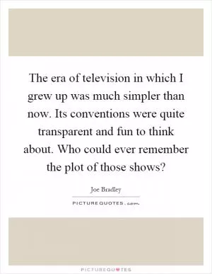 The era of television in which I grew up was much simpler than now. Its conventions were quite transparent and fun to think about. Who could ever remember the plot of those shows? Picture Quote #1