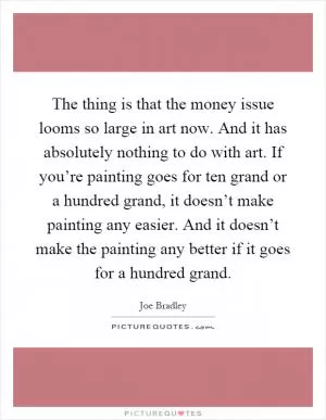 The thing is that the money issue looms so large in art now. And it has absolutely nothing to do with art. If you’re painting goes for ten grand or a hundred grand, it doesn’t make painting any easier. And it doesn’t make the painting any better if it goes for a hundred grand Picture Quote #1