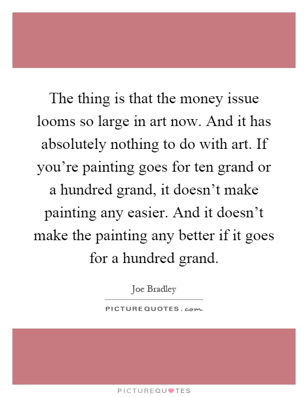 The thing is that the money issue looms so large in art now. And it has absolutely nothing to do with art. If you're painting goes for ten grand or a hundred grand, it doesn't make painting any easier. And it doesn't make the painting any better if it goes for a hundred grand Picture Quote #1