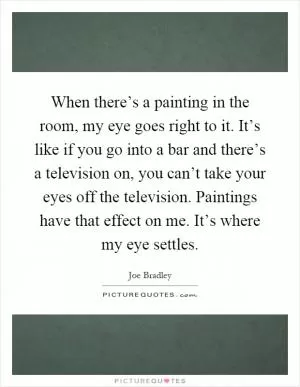 When there’s a painting in the room, my eye goes right to it. It’s like if you go into a bar and there’s a television on, you can’t take your eyes off the television. Paintings have that effect on me. It’s where my eye settles Picture Quote #1