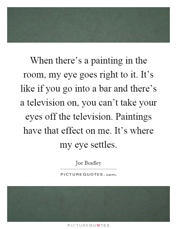 When there's a painting in the room, my eye goes right to it. It's like if you go into a bar and there's a television on, you can't take your eyes off the television. Paintings have that effect on me. It's where my eye settles Picture Quote #1