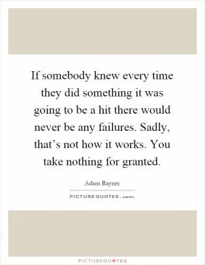 If somebody knew every time they did something it was going to be a hit there would never be any failures. Sadly, that’s not how it works. You take nothing for granted Picture Quote #1
