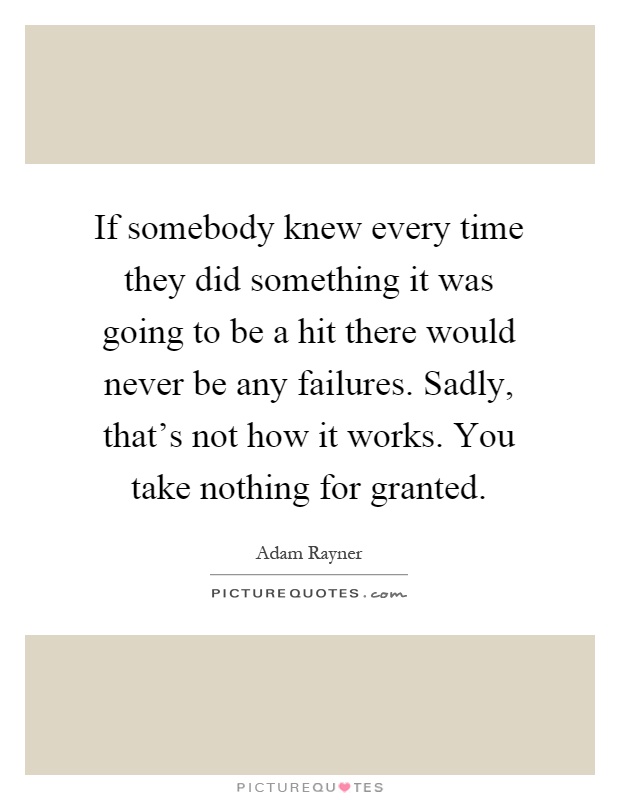 If somebody knew every time they did something it was going to be a hit there would never be any failures. Sadly, that's not how it works. You take nothing for granted Picture Quote #1