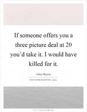 If someone offers you a three picture deal at 20 you’d take it. I would have killed for it Picture Quote #1