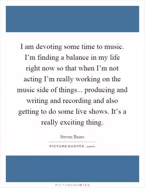 I am devoting some time to music. I’m finding a balance in my life right now so that when I’m not acting I’m really working on the music side of things... producing and writing and recording and also getting to do some live shows. It’s a really exciting thing Picture Quote #1