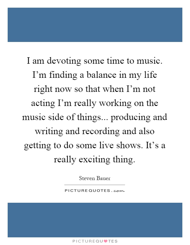 I am devoting some time to music. I'm finding a balance in my life right now so that when I'm not acting I'm really working on the music side of things... producing and writing and recording and also getting to do some live shows. It's a really exciting thing Picture Quote #1
