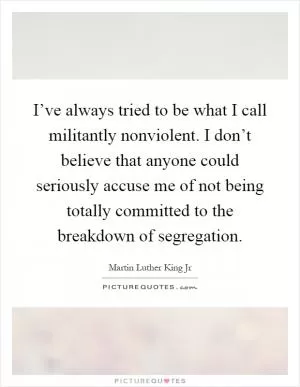 I’ve always tried to be what I call militantly nonviolent. I don’t believe that anyone could seriously accuse me of not being totally committed to the breakdown of segregation Picture Quote #1
