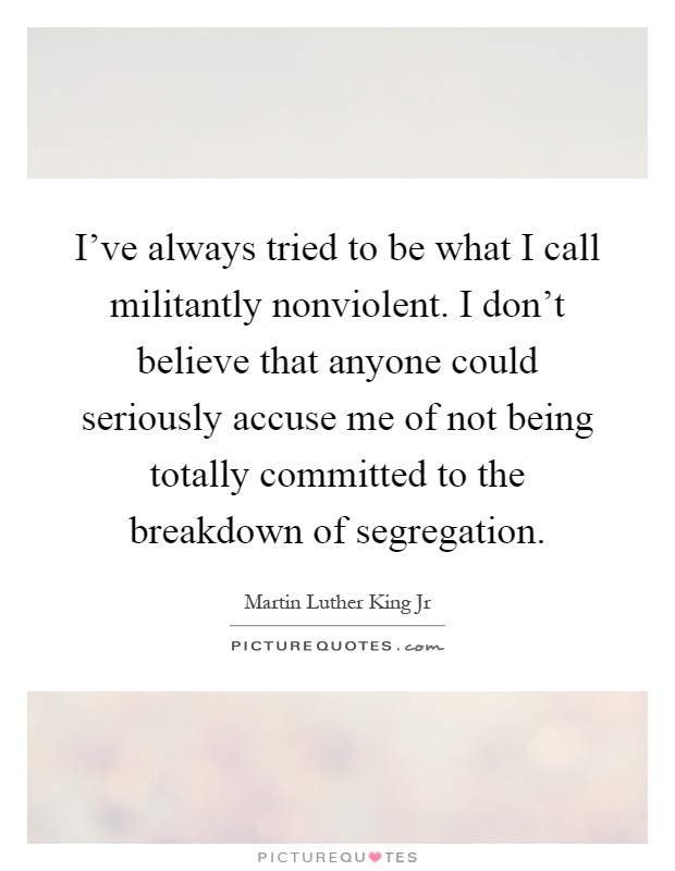 I've always tried to be what I call militantly nonviolent. I don't believe that anyone could seriously accuse me of not being totally committed to the breakdown of segregation Picture Quote #1