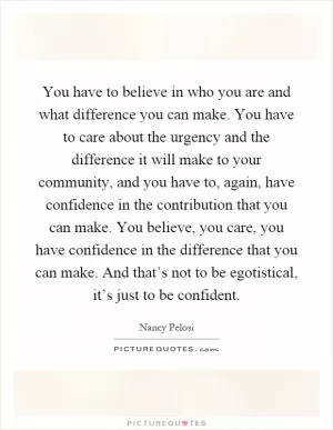 You have to believe in who you are and what difference you can make. You have to care about the urgency and the difference it will make to your community, and you have to, again, have confidence in the contribution that you can make. You believe, you care, you have confidence in the difference that you can make. And that’s not to be egotistical, it’s just to be confident Picture Quote #1