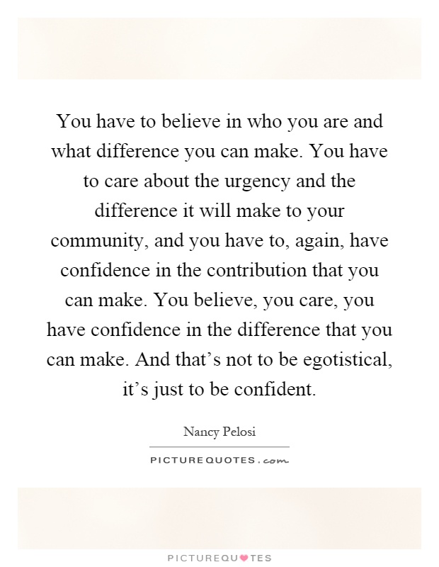 You have to believe in who you are and what difference you can make. You have to care about the urgency and the difference it will make to your community, and you have to, again, have confidence in the contribution that you can make. You believe, you care, you have confidence in the difference that you can make. And that's not to be egotistical, it's just to be confident Picture Quote #1