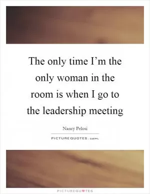 The only time I’m the only woman in the room is when I go to the leadership meeting Picture Quote #1