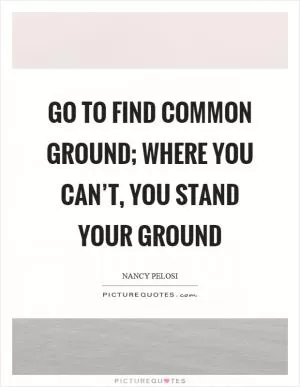 Go to find common ground; where you can’t, you stand your ground Picture Quote #1