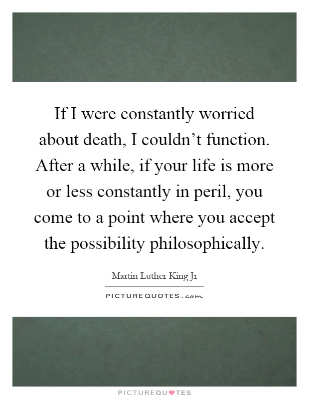 If I were constantly worried about death, I couldn't function. After a while, if your life is more or less constantly in peril, you come to a point where you accept the possibility philosophically Picture Quote #1