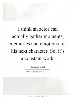 I think an actor can actually gather moments, memories and emotions for his next character. So, it’s a constant work Picture Quote #1