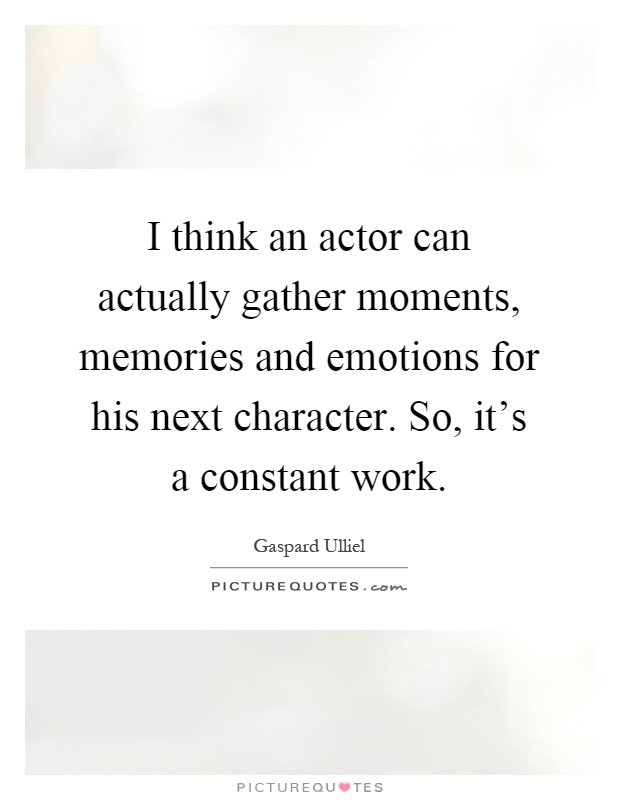 I think an actor can actually gather moments, memories and emotions for his next character. So, it's a constant work Picture Quote #1
