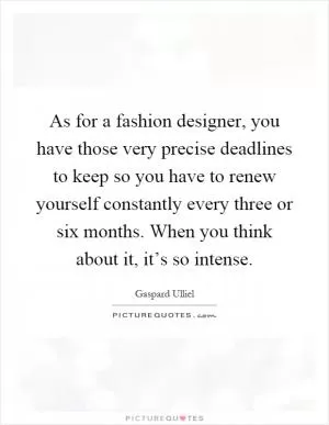 As for a fashion designer, you have those very precise deadlines to keep so you have to renew yourself constantly every three or six months. When you think about it, it’s so intense Picture Quote #1