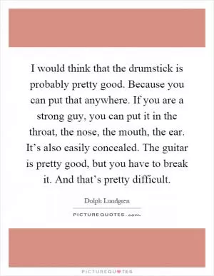 I would think that the drumstick is probably pretty good. Because you can put that anywhere. If you are a strong guy, you can put it in the throat, the nose, the mouth, the ear. It’s also easily concealed. The guitar is pretty good, but you have to break it. And that’s pretty difficult Picture Quote #1