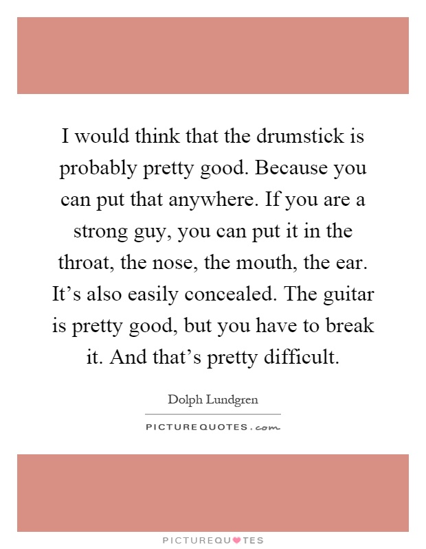 I would think that the drumstick is probably pretty good. Because you can put that anywhere. If you are a strong guy, you can put it in the throat, the nose, the mouth, the ear. It's also easily concealed. The guitar is pretty good, but you have to break it. And that's pretty difficult Picture Quote #1