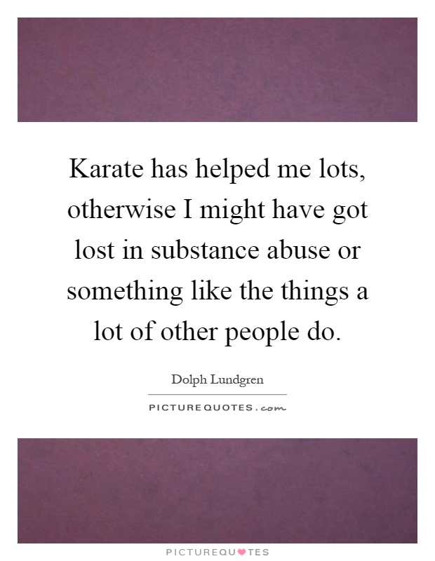 Karate has helped me lots, otherwise I might have got lost in substance abuse or something like the things a lot of other people do Picture Quote #1