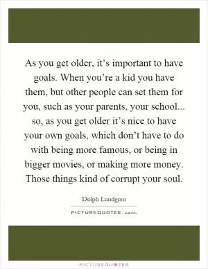 As you get older, it’s important to have goals. When you’re a kid you have them, but other people can set them for you, such as your parents, your school... so, as you get older it’s nice to have your own goals, which don’t have to do with being more famous, or being in bigger movies, or making more money. Those things kind of corrupt your soul Picture Quote #1