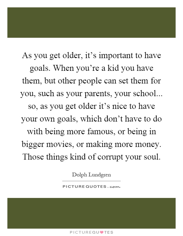 As you get older, it's important to have goals. When you're a kid you have them, but other people can set them for you, such as your parents, your school... so, as you get older it's nice to have your own goals, which don't have to do with being more famous, or being in bigger movies, or making more money. Those things kind of corrupt your soul Picture Quote #1