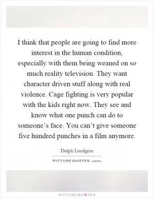 I think that people are going to find more interest in the human condition, especially with them being weaned on so much reality television. They want character driven stuff along with real violence. Cage fighting is very popular with the kids right now. They see and know what one punch can do to someone’s face. You can’t give someone five hundred punches in a film anymore Picture Quote #1
