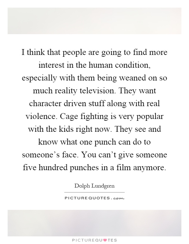 I think that people are going to find more interest in the human condition, especially with them being weaned on so much reality television. They want character driven stuff along with real violence. Cage fighting is very popular with the kids right now. They see and know what one punch can do to someone's face. You can't give someone five hundred punches in a film anymore Picture Quote #1