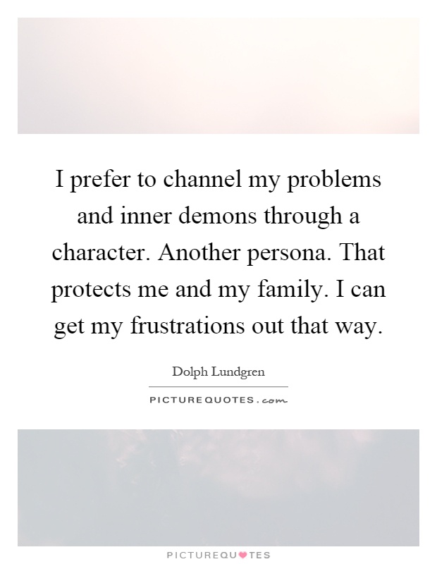 I prefer to channel my problems and inner demons through a character. Another persona. That protects me and my family. I can get my frustrations out that way Picture Quote #1