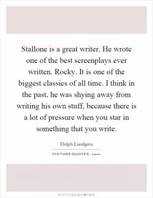 Stallone is a great writer. He wrote one of the best screenplays ever written. Rocky. It is one of the biggest classics of all time. I think in the past, he was shying away from writing his own stuff, because there is a lot of pressure when you star in something that you write Picture Quote #1