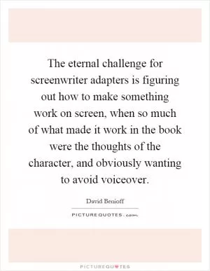 The eternal challenge for screenwriter adapters is figuring out how to make something work on screen, when so much of what made it work in the book were the thoughts of the character, and obviously wanting to avoid voiceover Picture Quote #1