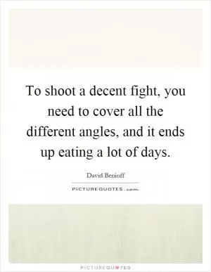 To shoot a decent fight, you need to cover all the different angles, and it ends up eating a lot of days Picture Quote #1