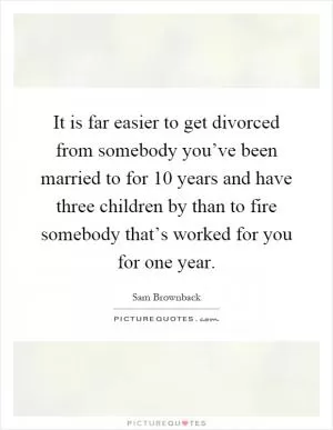 It is far easier to get divorced from somebody you’ve been married to for 10 years and have three children by than to fire somebody that’s worked for you for one year Picture Quote #1