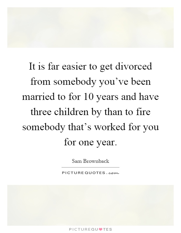 It is far easier to get divorced from somebody you've been married to for 10 years and have three children by than to fire somebody that's worked for you for one year Picture Quote #1