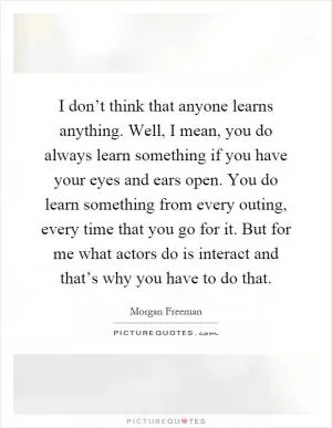 I don’t think that anyone learns anything. Well, I mean, you do always learn something if you have your eyes and ears open. You do learn something from every outing, every time that you go for it. But for me what actors do is interact and that’s why you have to do that Picture Quote #1