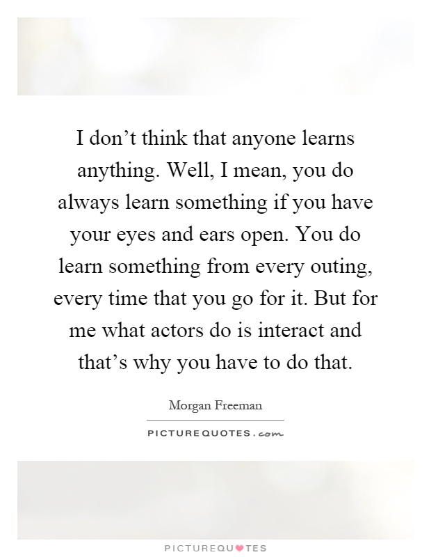 I don't think that anyone learns anything. Well, I mean, you do always learn something if you have your eyes and ears open. You do learn something from every outing, every time that you go for it. But for me what actors do is interact and that's why you have to do that Picture Quote #1