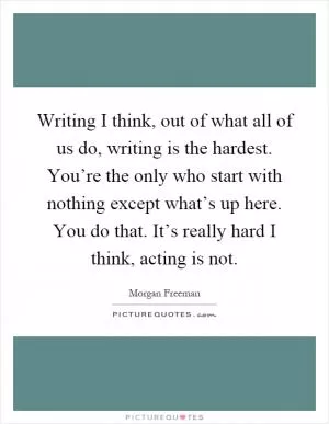 Writing I think, out of what all of us do, writing is the hardest. You’re the only who start with nothing except what’s up here. You do that. It’s really hard I think, acting is not Picture Quote #1