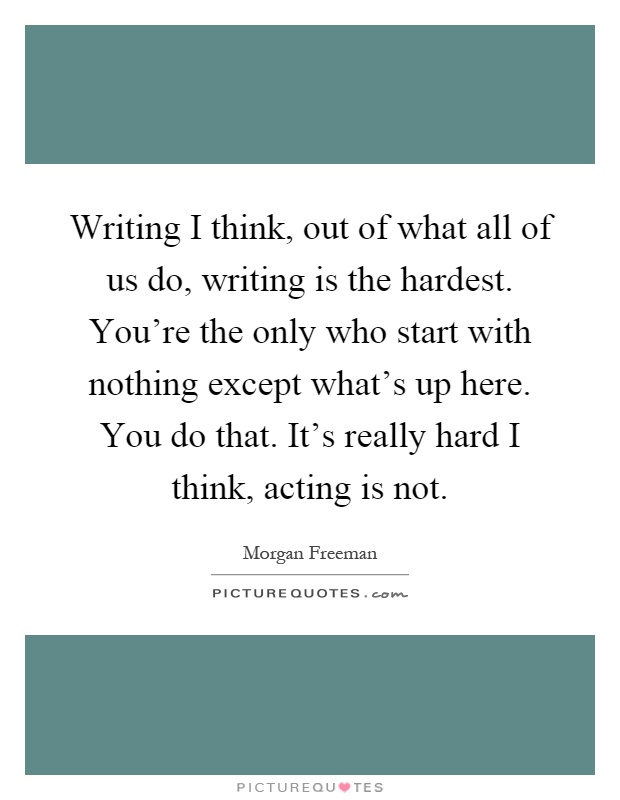 Writing I think, out of what all of us do, writing is the hardest. You're the only who start with nothing except what's up here. You do that. It's really hard I think, acting is not Picture Quote #1