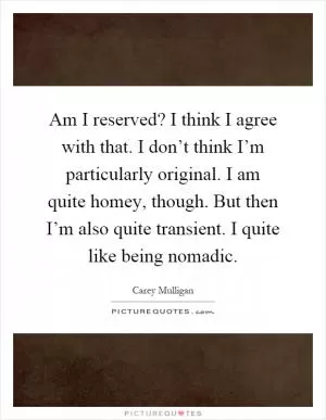 Am I reserved? I think I agree with that. I don’t think I’m particularly original. I am quite homey, though. But then I’m also quite transient. I quite like being nomadic Picture Quote #1