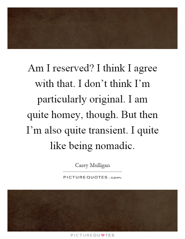Am I reserved? I think I agree with that. I don't think I'm particularly original. I am quite homey, though. But then I'm also quite transient. I quite like being nomadic Picture Quote #1