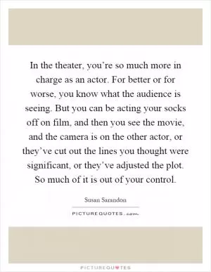 In the theater, you’re so much more in charge as an actor. For better or for worse, you know what the audience is seeing. But you can be acting your socks off on film, and then you see the movie, and the camera is on the other actor, or they’ve cut out the lines you thought were significant, or they’ve adjusted the plot. So much of it is out of your control Picture Quote #1